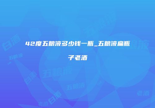 42度五粮液多少钱一瓶_五粮液扁瓶子老酒