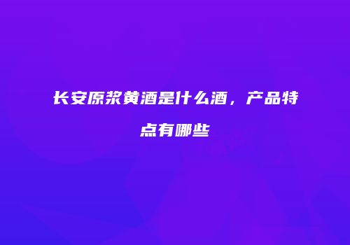 长安原浆黄酒是什么酒，产品特点有哪些