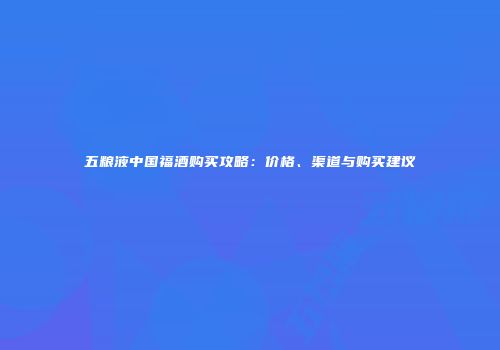 五粮液中国福酒购买攻略：价格、渠道与购买建议
