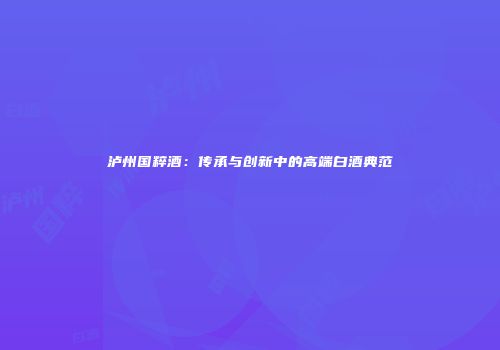 泸州国粹酒：传承与创新中的高端白酒典范