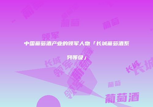 中国葡萄酒产业的领军人物「长城葡萄酒系列等级」