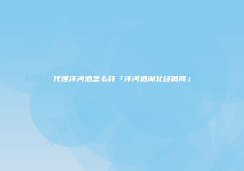 代理洋河酒怎么样「洋河酒湖北经销商」