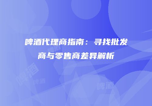 啤酒代理商指南：寻找批发商与零售商差异解析