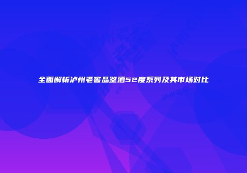 全面解析泸州老窖品鉴酒52度系列及其市场对比