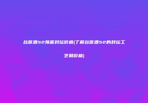 台源酒52陈窖封坛价格(了解台源酒52的封坛工艺和价格)