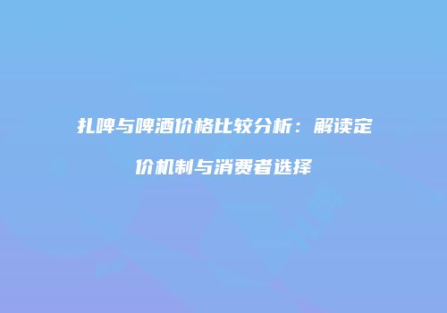 扎啤与啤酒价格比较分析：解读定价机制与消费者选择