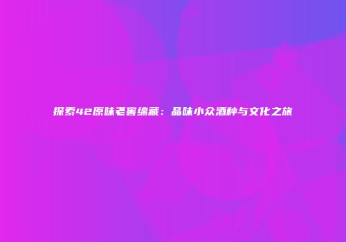 探索42原味老窖绵藏：品味小众酒种与文化之旅