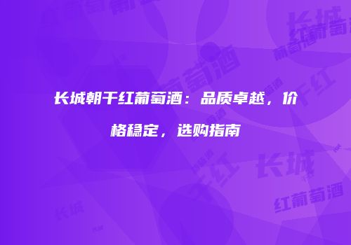 长城朝干红葡萄酒：品质卓越，价格稳定，选购指南