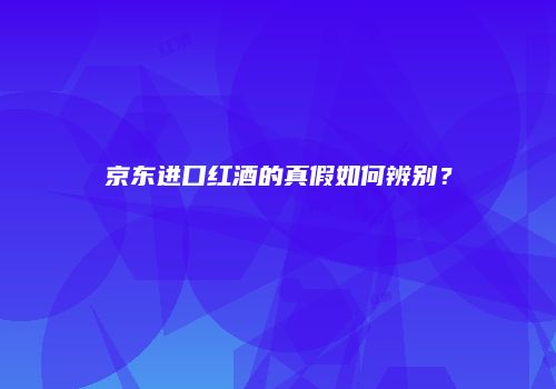 京东进口红酒的真假如何辨别？