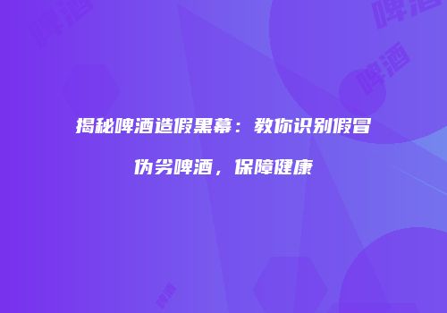 揭秘啤酒造假黑幕：教你识别假冒伪劣啤酒，保障健康