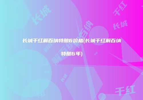 长城干红解百纳特酿6价格(长城干红解百纳特酿6年)