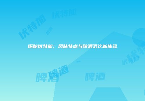 探秘伏特加：风味特点与啤酒混饮新体验