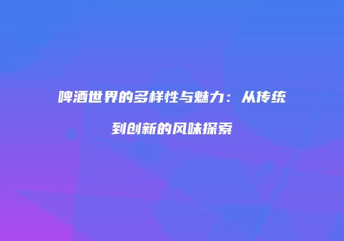 啤酒世界的多样性与魅力：从传统到创新的风味探索