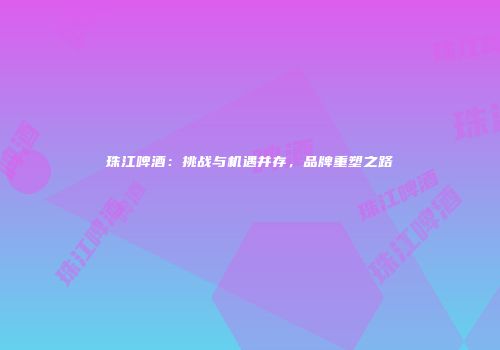 珠江啤酒：挑战与机遇并存，品牌重塑之路