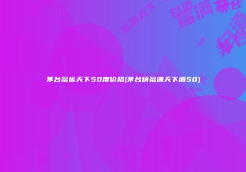 茅台福运天下50度价格(茅台镇福满天下酒50)