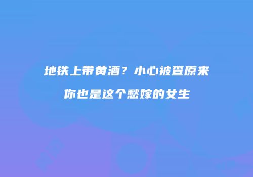 地铁上带黄酒？小心被查原来你也是这个愁嫁的女生