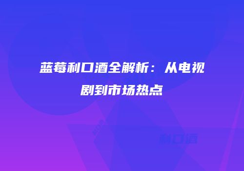 蓝莓利口酒全解析：从电视剧到市场热点