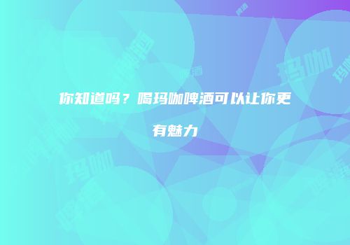 你知道吗？喝玛咖啤酒可以让你更有魅力
