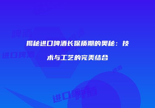 揭秘进口啤酒长保质期的奥秘：技术与工艺的完美结合