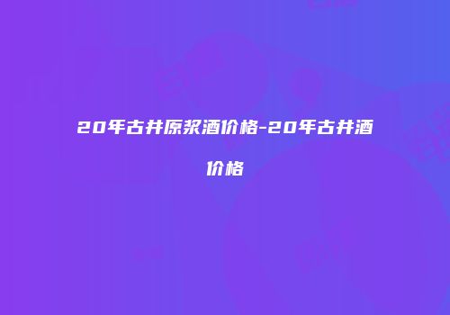20年古井原浆酒价格-20年古井酒价格
