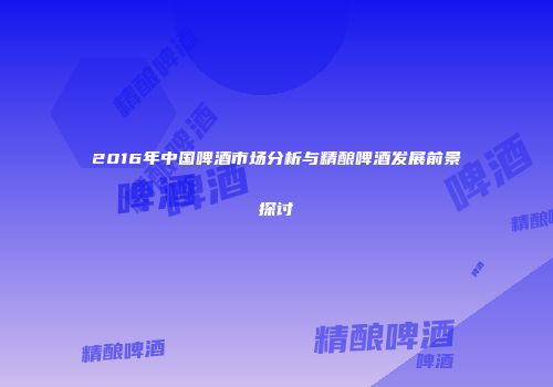 2016年中国啤酒市场分析与精酿啤酒发展前景探讨