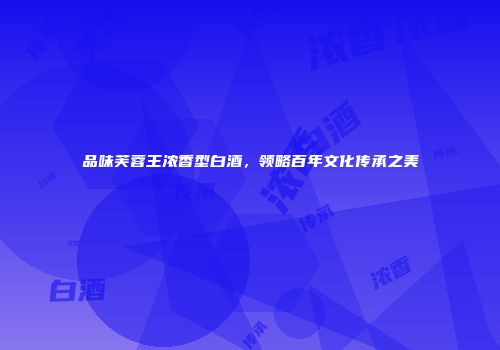 品味芙蓉王浓香型白酒，领略百年文化传承之美
