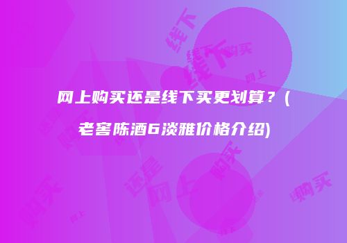 网上购买还是线下买更划算？(老窖陈酒6淡雅价格介绍)