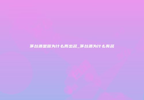 茅台酒是因为什么而出名_茅台酒为什么有名