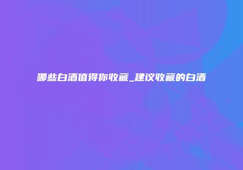 哪些白酒值得你收藏_建议收藏的白酒