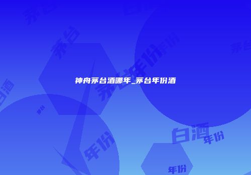 神舟茅台酒哪年_茅台年份酒
