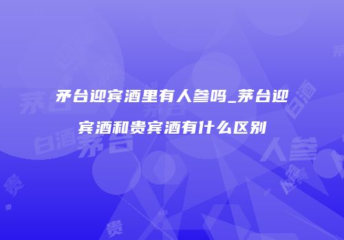 矛台迎宾酒里有人参吗_茅台迎宾酒和贵宾酒有什么区别