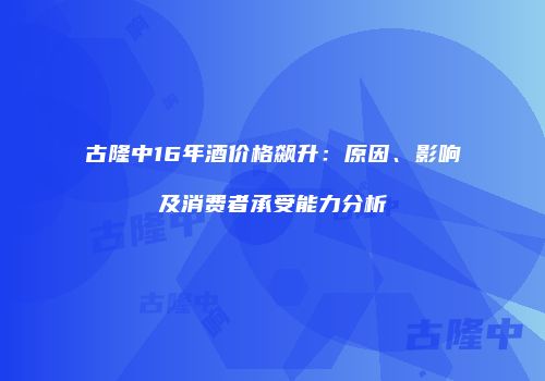 古隆中16年酒价格飙升：原因、影响及消费者承受能力分析