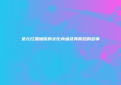 女儿红酒加饭的文化内涵及其背后的故事