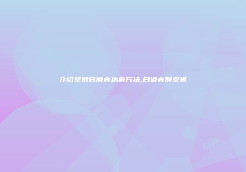 介绍鉴别白酒真伪的方法,白酒真假鉴别