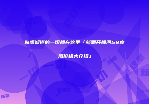 你想知道的一切都在这里「新疆开都河52度酒价格大介绍」