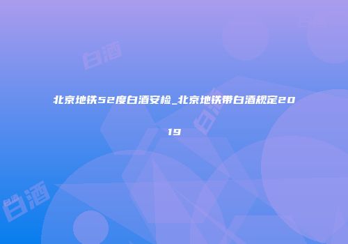 北京地铁52度白酒安检_北京地铁带白酒规定2019