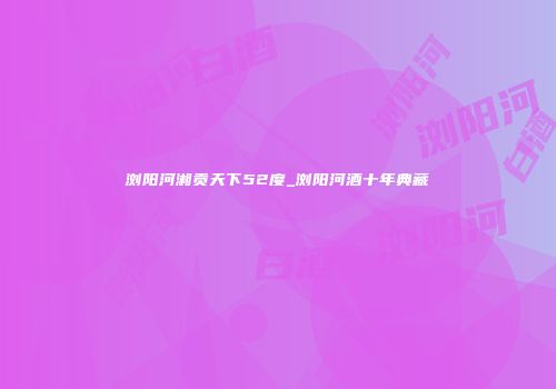 浏阳河湘贡天下52度_浏阳河酒十年典藏