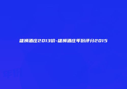雄狮酒庄2013价-雄狮酒庄年份评分2015
