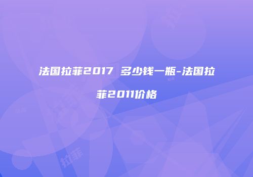 法国拉菲2017 多少钱一瓶-法国拉菲2011价格