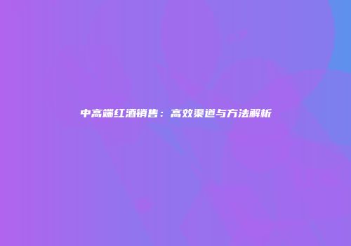 中高端红酒销售：高效渠道与方法解析
