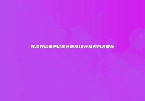 双沟好运来酒价格分析及10元以内白酒推荐