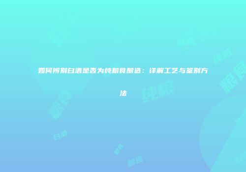 如何辨别白酒是否为纯粮食酿造：详解工艺与鉴别方法