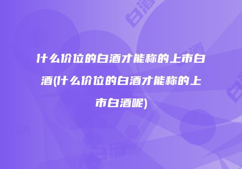 什么价位的白酒才能称的上市白酒(什么价位的白酒才能称的上市白酒呢)
