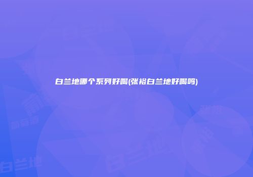 白兰地哪个系列好喝(张裕白兰地好喝吗)