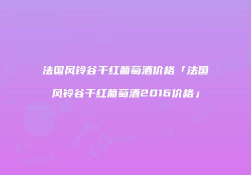 法国风铃谷干红葡萄酒价格「法国风铃谷干红葡萄酒2016价格」