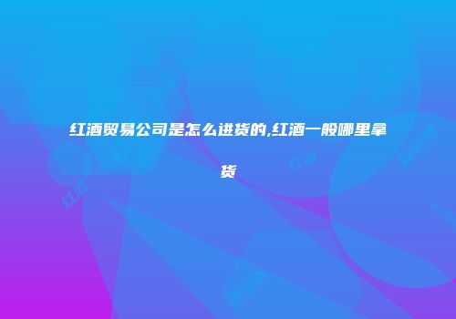 红酒贸易公司是怎么进货的,红酒一般哪里拿货