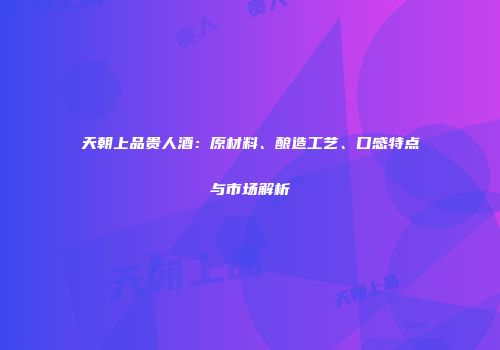 天朝上品贵人酒：原材料、酿造工艺、口感特点与市场解析
