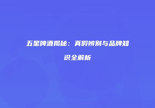 五星啤酒揭秘：真假辨别与品牌知识全解析