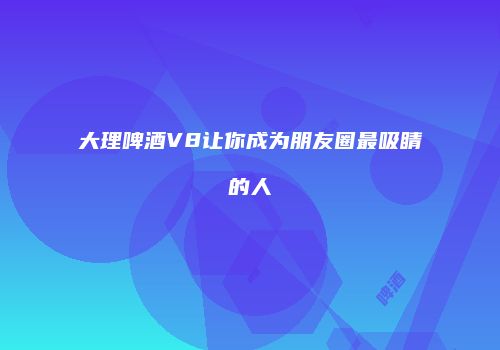 大理啤酒V8让你成为朋友圈最吸睛的人
