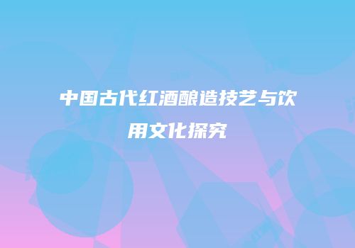 中国古代红酒酿造技艺与饮用文化探究